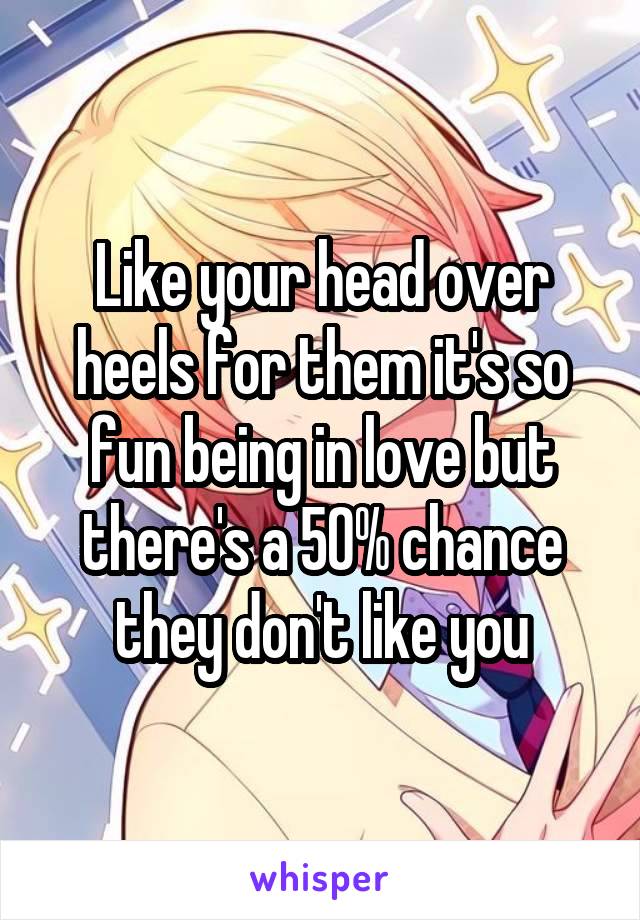 Like your head over heels for them it's so fun being in love but there's a 50% chance they don't like you