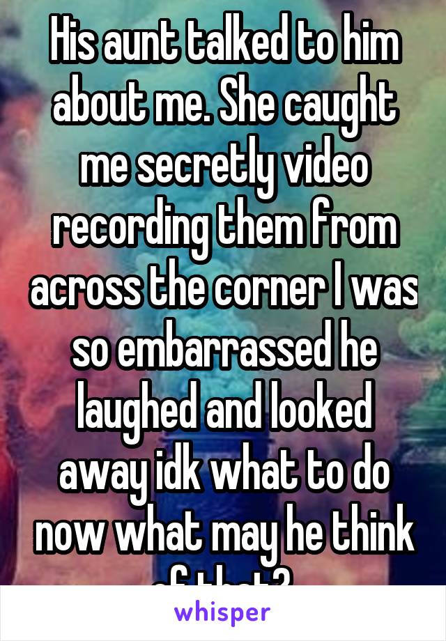 His aunt talked to him about me. She caught me secretly video recording them from across the corner I was so embarrassed he laughed and looked away idk what to do now what may he think of that? 