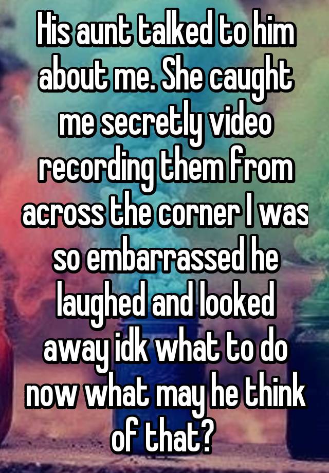 His aunt talked to him about me. She caught me secretly video recording them from across the corner I was so embarrassed he laughed and looked away idk what to do now what may he think of that? 