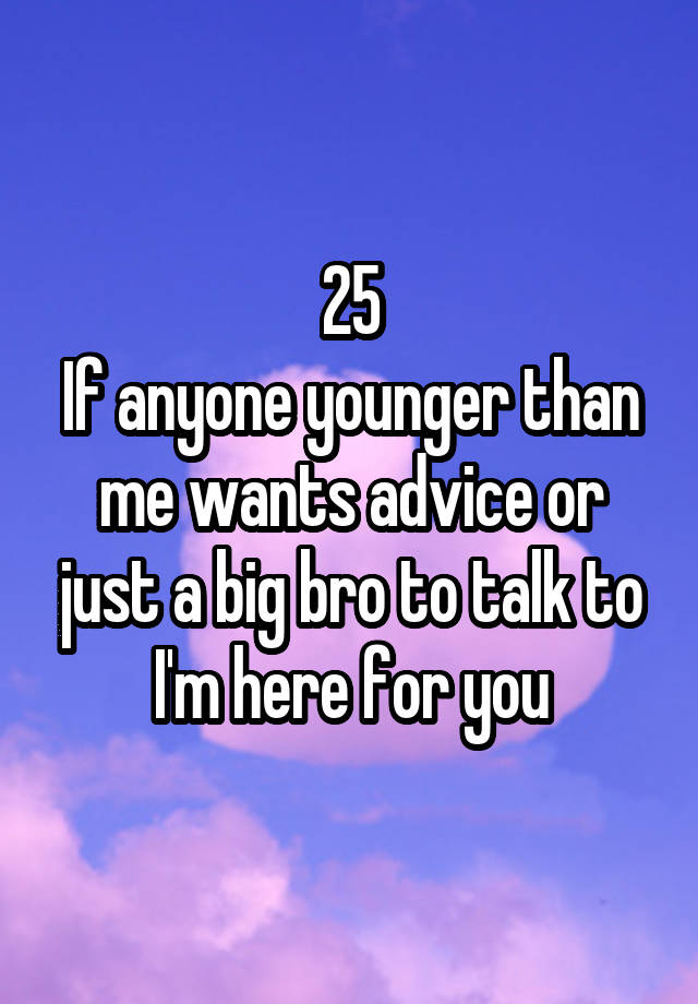 25
If anyone younger than me wants advice or just a big bro to talk to I'm here for you