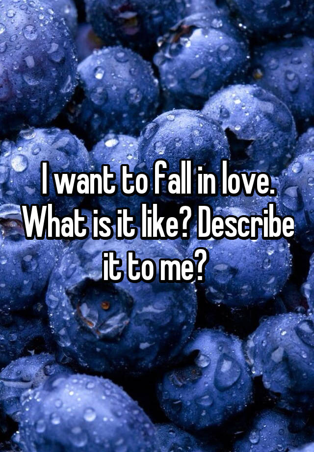 I want to fall in love. What is it like? Describe it to me? 