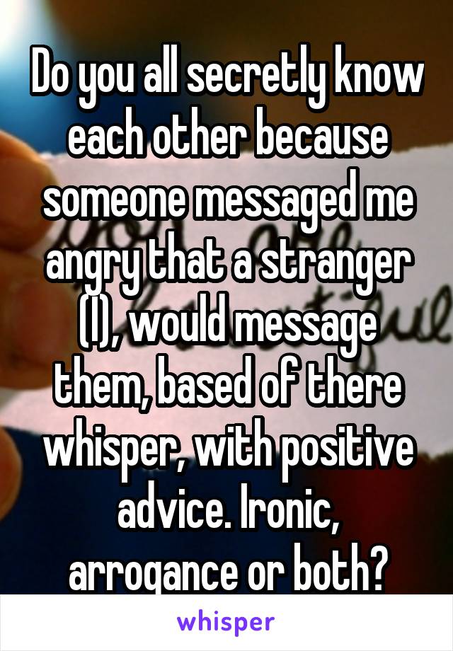 Do you all secretly know each other because someone messaged me angry that a stranger (I), would message them, based of there whisper, with positive advice. Ironic, arrogance or both?