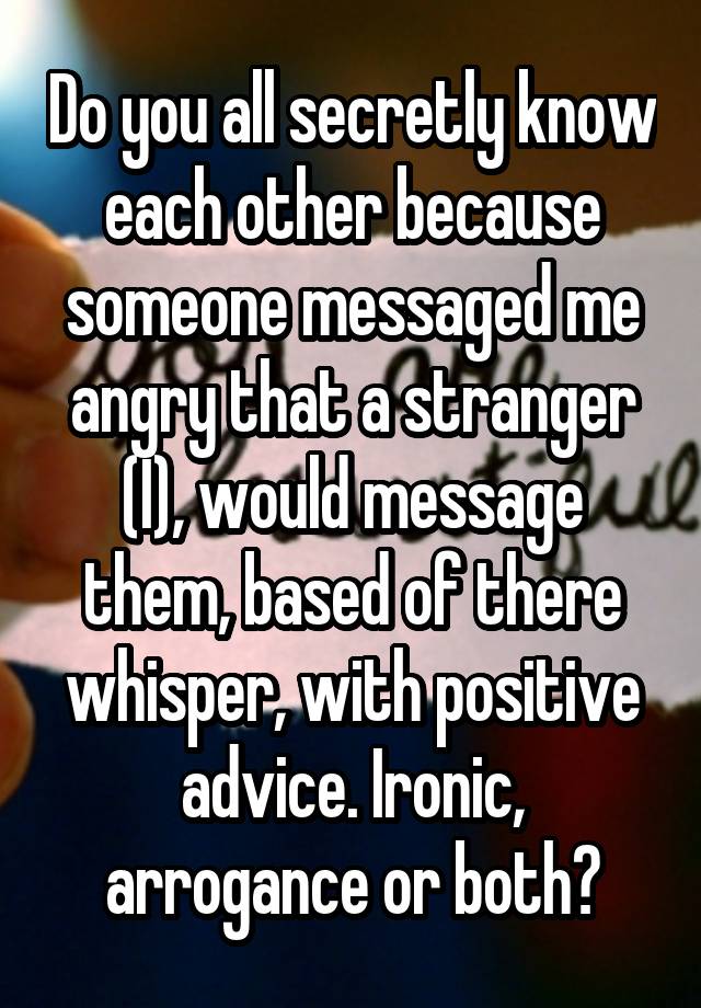 Do you all secretly know each other because someone messaged me angry that a stranger (I), would message them, based of there whisper, with positive advice. Ironic, arrogance or both?