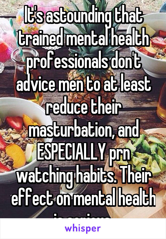 It's astounding that trained mental health professionals don't advice men to at least reduce their masturbation, and ESPECIALLY prn watching habits. Their effect on mental health is serious.