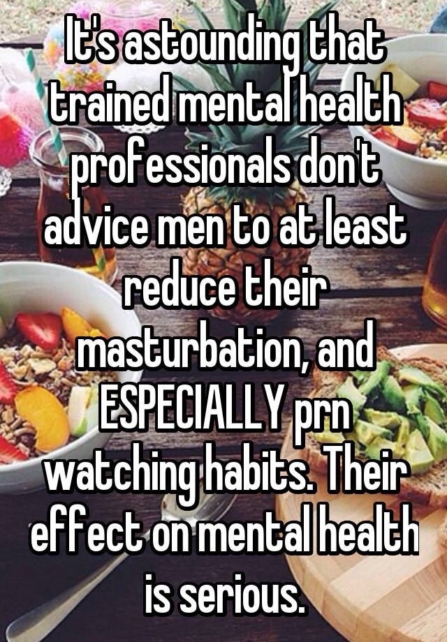 It's astounding that trained mental health professionals don't advice men to at least reduce their masturbation, and ESPECIALLY prn watching habits. Their effect on mental health is serious.