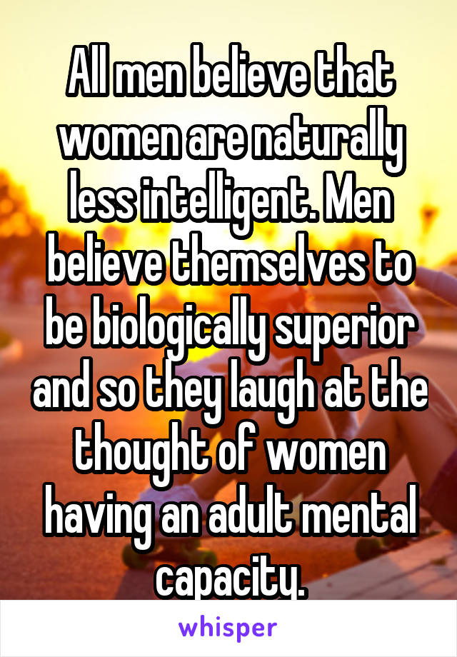 All men believe that women are naturally less intelligent. Men believe themselves to be biologically superior and so they laugh at the thought of women having an adult mental capacity.