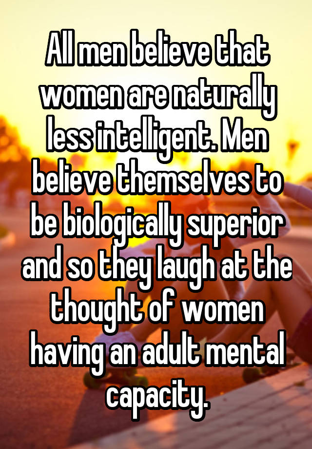 All men believe that women are naturally less intelligent. Men believe themselves to be biologically superior and so they laugh at the thought of women having an adult mental capacity.