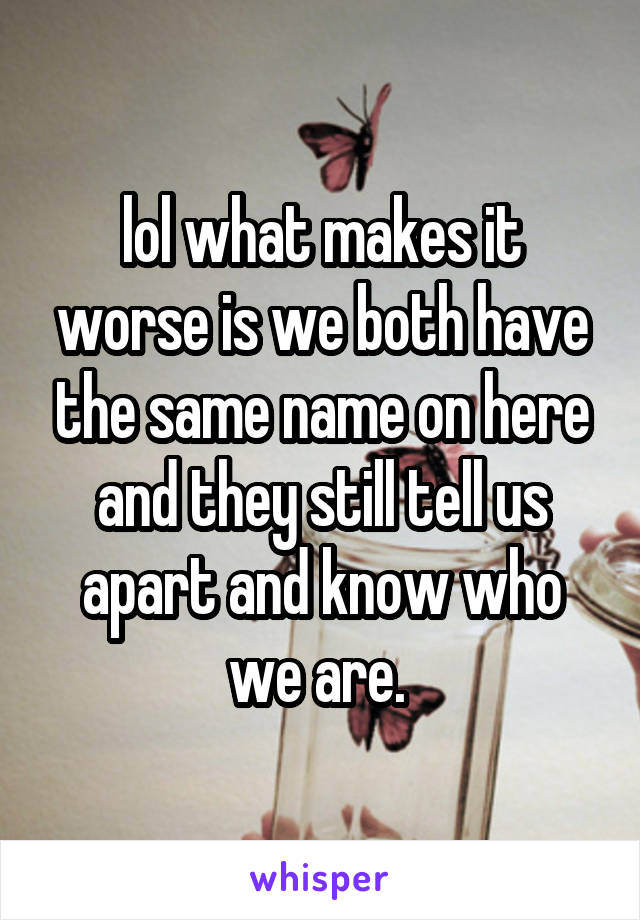 lol what makes it worse is we both have the same name on here and they still tell us apart and know who we are. 