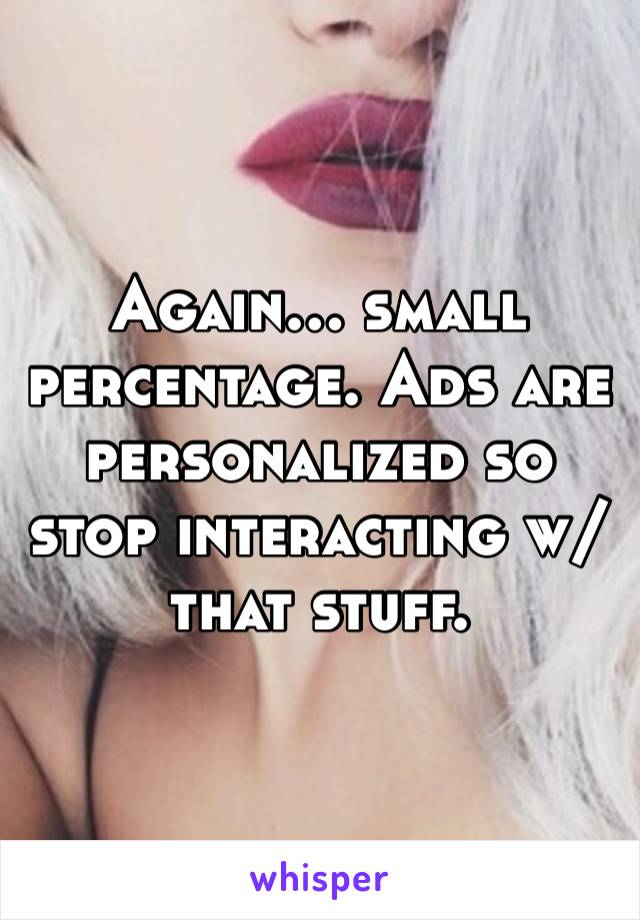 Again… small percentage. Ads are personalized so stop interacting w/ that stuff. 