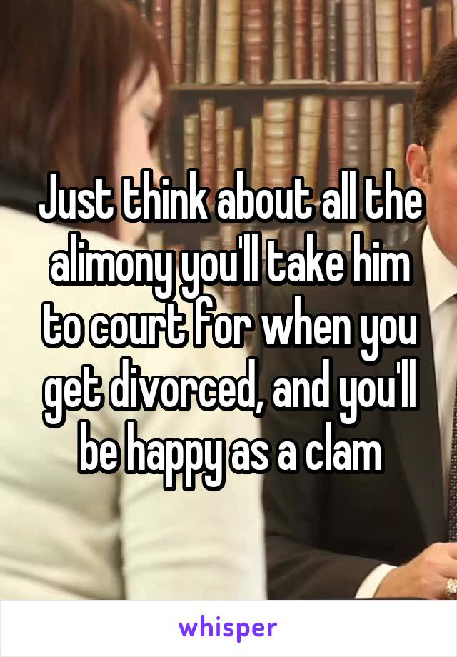 Just think about all the alimony you'll take him to court for when you get divorced, and you'll be happy as a clam