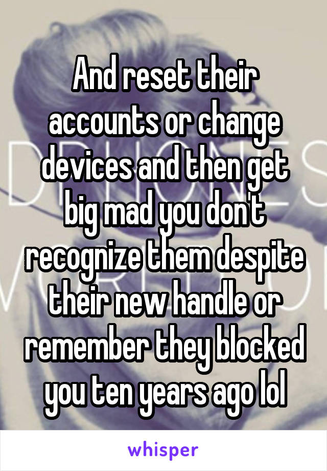 And reset their accounts or change devices and then get big mad you don't recognize them despite their new handle or remember they blocked you ten years ago lol