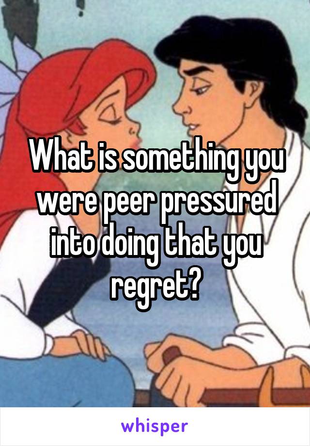 What is something you were peer pressured into doing that you regret?