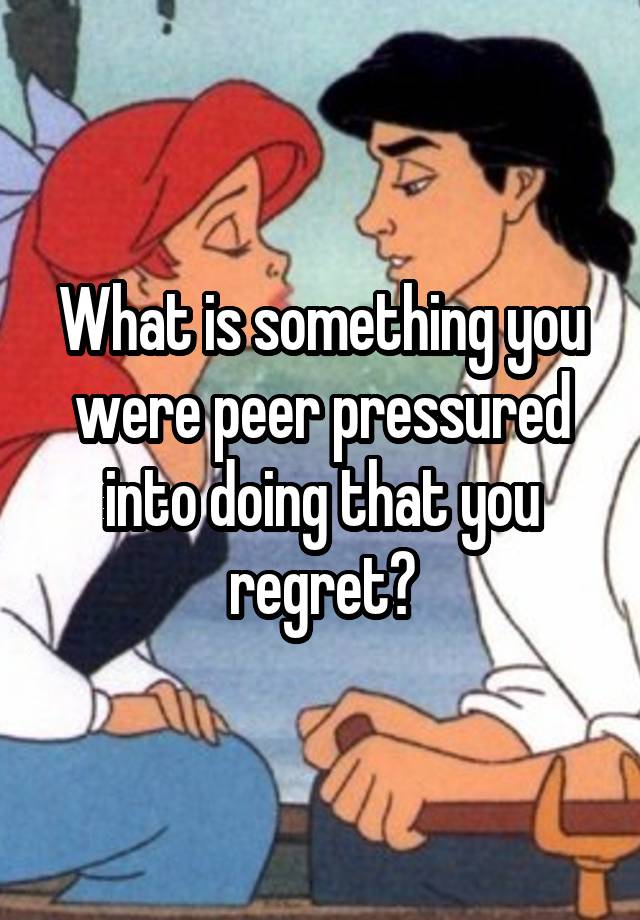 What is something you were peer pressured into doing that you regret?