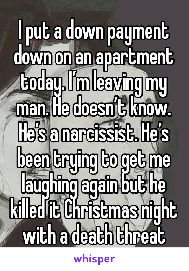 I put a down payment down on an apartment today. I’m leaving my man. He doesn’t know. He’s a narcissist. He’s been trying to get me laughing again but he killed it Christmas night with a death threat