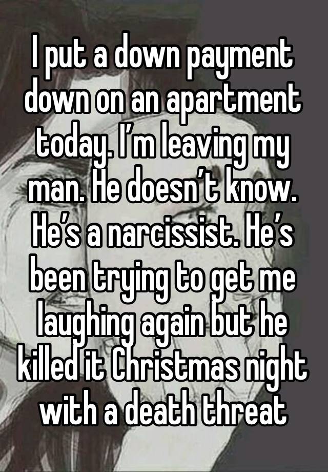 I put a down payment down on an apartment today. I’m leaving my man. He doesn’t know. He’s a narcissist. He’s been trying to get me laughing again but he killed it Christmas night with a death threat