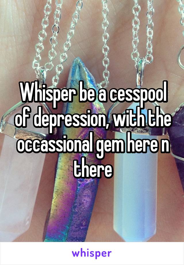 Whisper be a cesspool of depression, with the occassional gem here n there