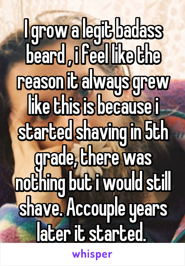 I grow a legit badass beard , i feel like the reason it always grew like this is because i started shaving in 5th grade, there was nothing but i would still shave. Accouple years later it started. 