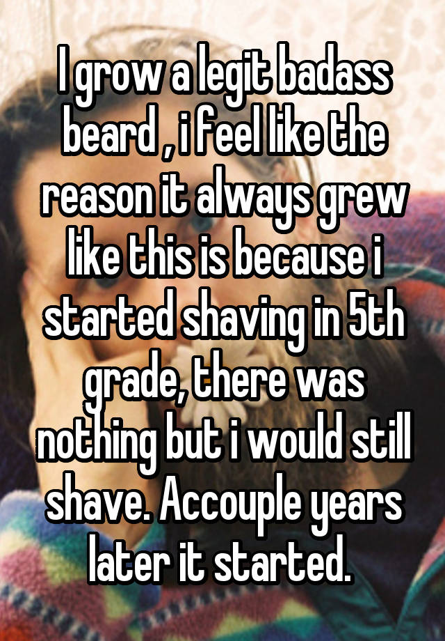 I grow a legit badass beard , i feel like the reason it always grew like this is because i started shaving in 5th grade, there was nothing but i would still shave. Accouple years later it started. 