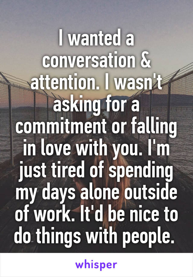 I wanted a conversation & attention. I wasn't asking for a commitment or falling in love with you. I'm just tired of spending my days alone outside of work. It'd be nice to do things with people. 