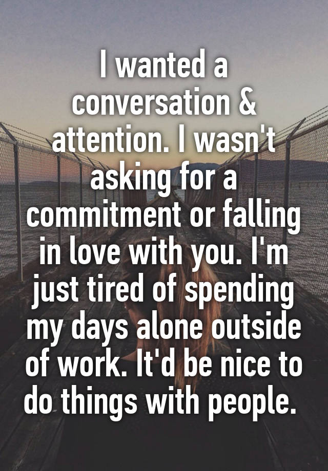 I wanted a conversation & attention. I wasn't asking for a commitment or falling in love with you. I'm just tired of spending my days alone outside of work. It'd be nice to do things with people. 