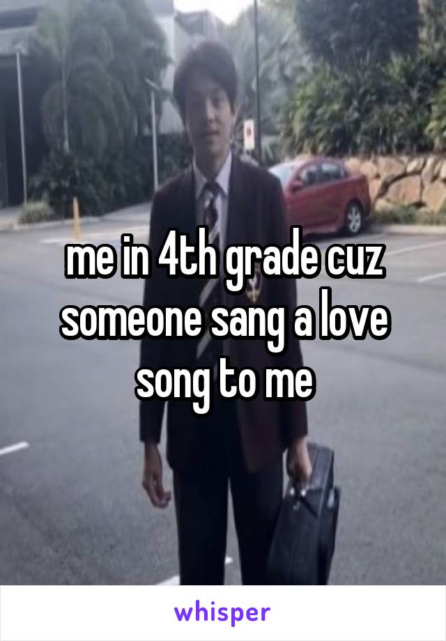 me in 4th grade cuz someone sang a love song to me