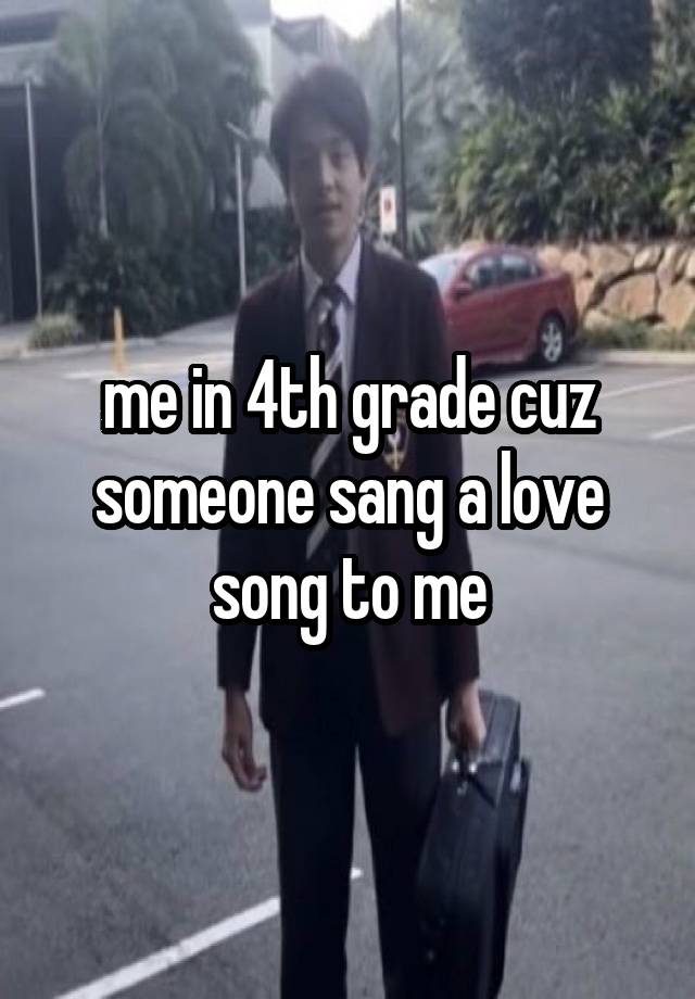 me in 4th grade cuz someone sang a love song to me