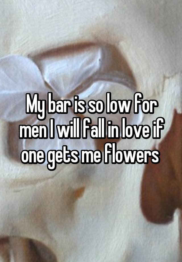 My bar is so low for men I will fall in love if one gets me flowers 