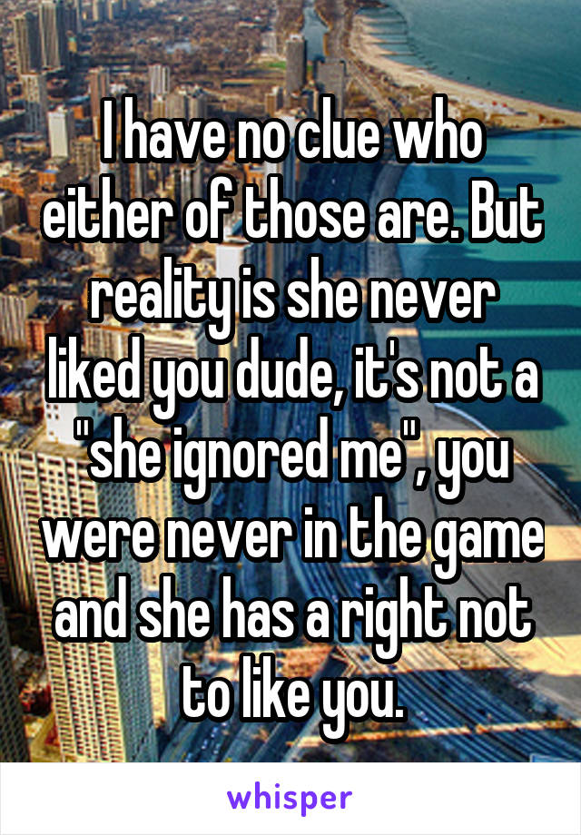 I have no clue who either of those are. But reality is she never liked you dude, it's not a "she ignored me", you were never in the game and she has a right not to like you.