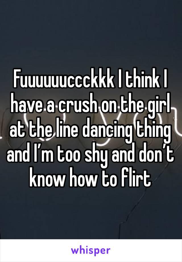 Fuuuuuuccckkk I think I have a crush on the girl at the line dancing thing and I’m too shy and don’t know how to flirt 