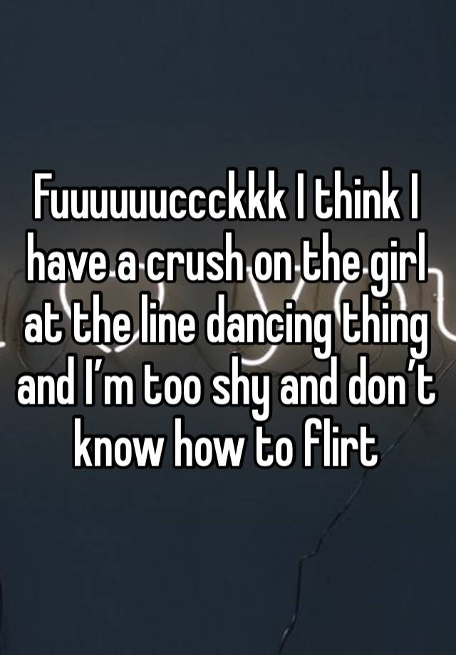 Fuuuuuuccckkk I think I have a crush on the girl at the line dancing thing and I’m too shy and don’t know how to flirt 