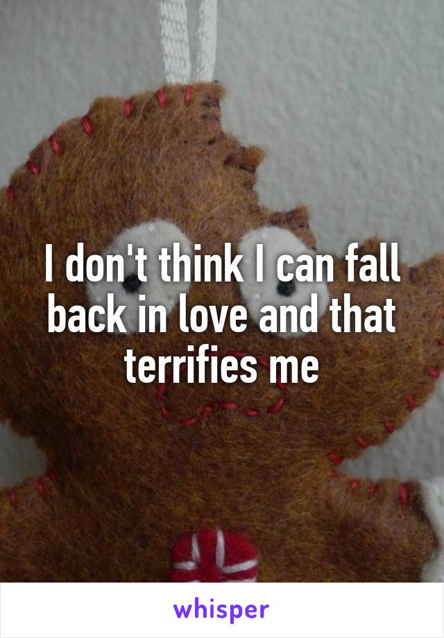 I don't think I can fall back in love and that terrifies me