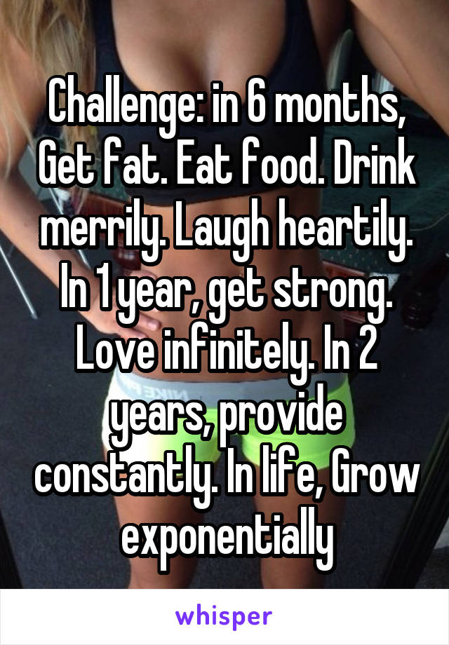 Challenge: in 6 months, Get fat. Eat food. Drink merrily. Laugh heartily. In 1 year, get strong. Love infinitely. In 2 years, provide constantly. In life, Grow exponentially