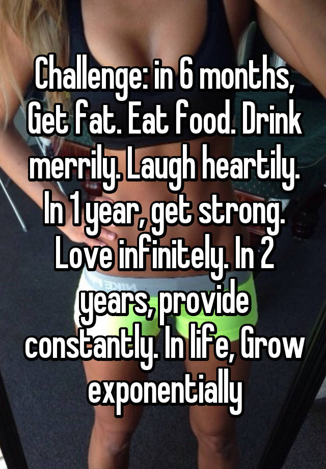 Challenge: in 6 months, Get fat. Eat food. Drink merrily. Laugh heartily. In 1 year, get strong. Love infinitely. In 2 years, provide constantly. In life, Grow exponentially