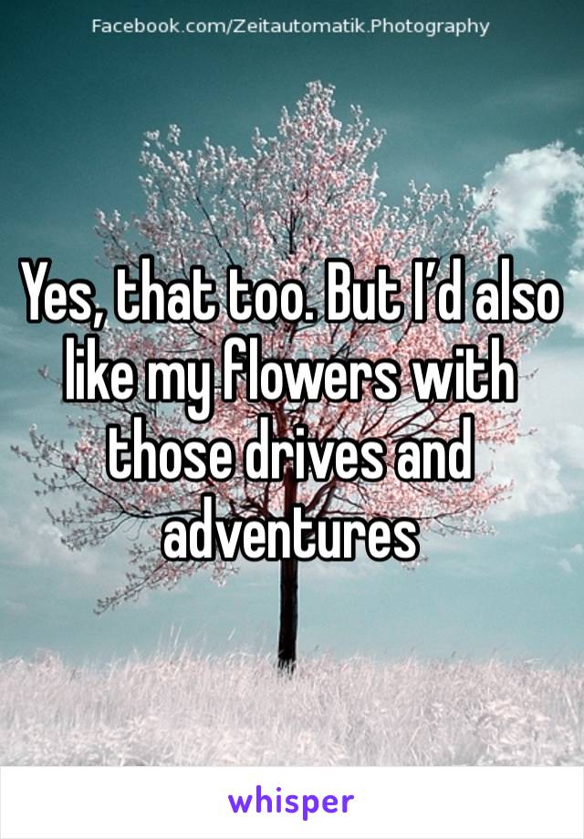 Yes, that too. But I’d also like my flowers with those drives and adventures 