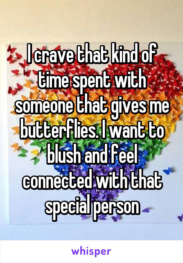 I crave that kind of time spent with someone that gives me butterflies. I want to blush and feel connected with that special person