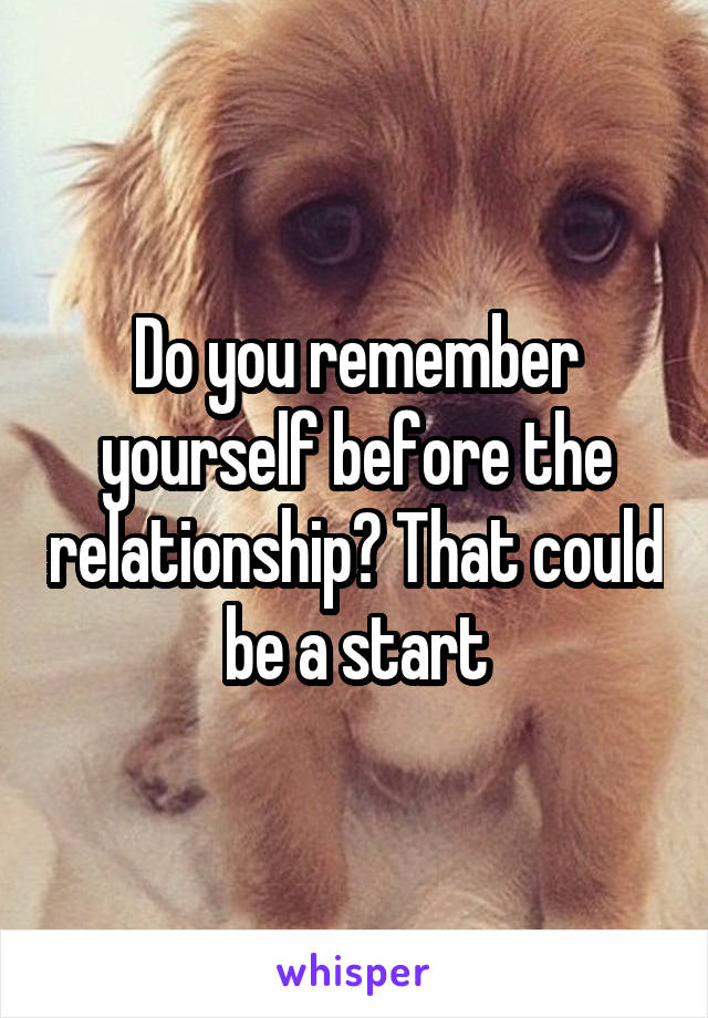 Do you remember yourself before the relationship? That could be a start