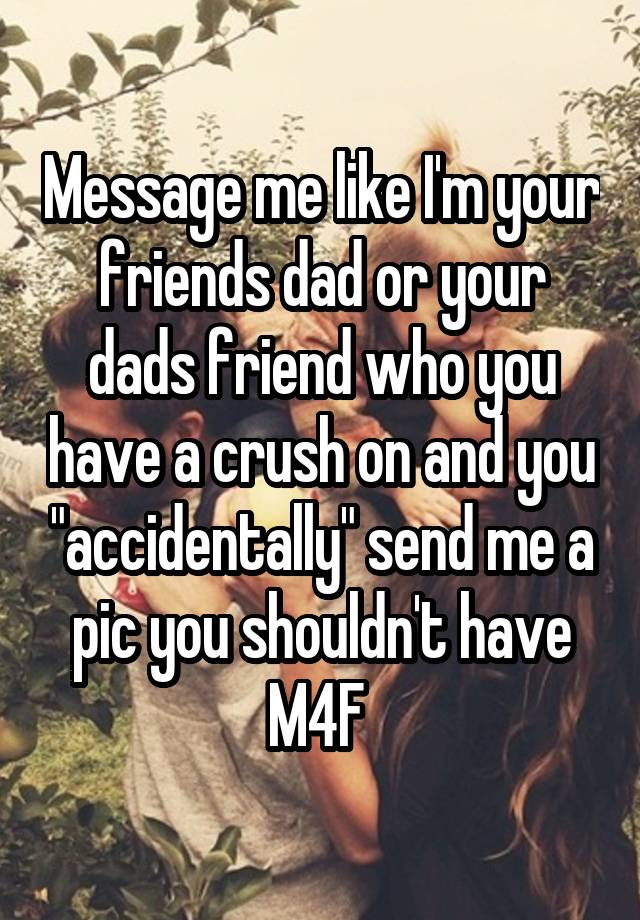 Message me like I'm your friends dad or your dads friend who you have a crush on and you "accidentally" send me a pic you shouldn't have
M4F 