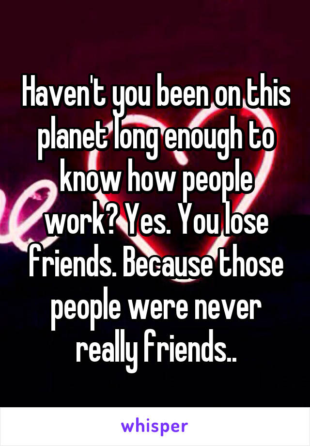 Haven't you been on this planet long enough to know how people work? Yes. You lose friends. Because those people were never really friends..