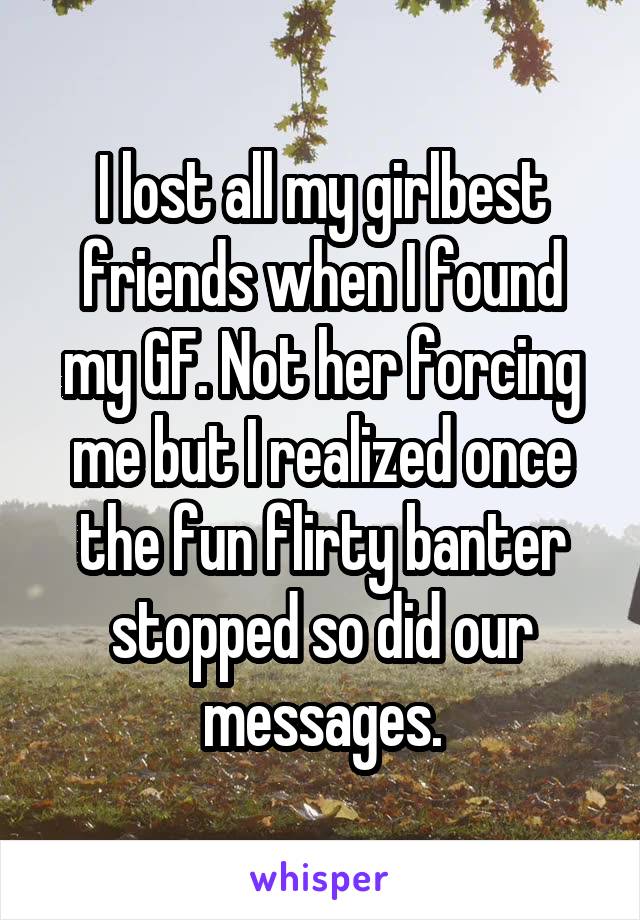 I lost all my girlbest friends when I found my GF. Not her forcing me but I realized once the fun flirty banter stopped so did our messages.