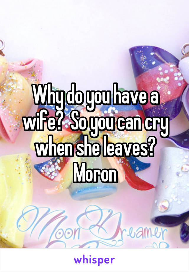 Why do you have a wife?  So you can cry when she leaves? Moron