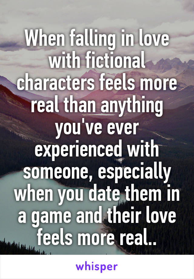 When falling in love with fictional characters feels more real than anything you've ever experienced with someone, especially when you date them in a game and their love feels more real..