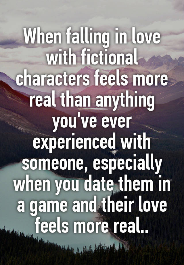 When falling in love with fictional characters feels more real than anything you've ever experienced with someone, especially when you date them in a game and their love feels more real..