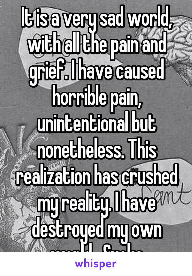 It is a very sad world, with all the pain and grief. I have caused horrible pain, unintentional but nonetheless. This realization has crushed my reality. I have destroyed my own world.  Sucks