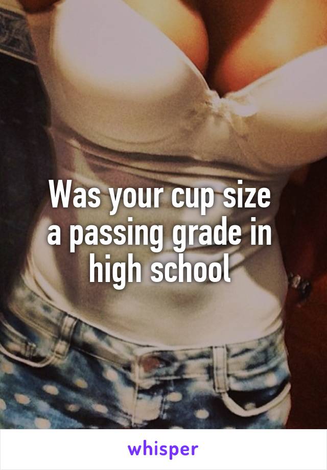 Was your cup size 
a passing grade in 
high school 