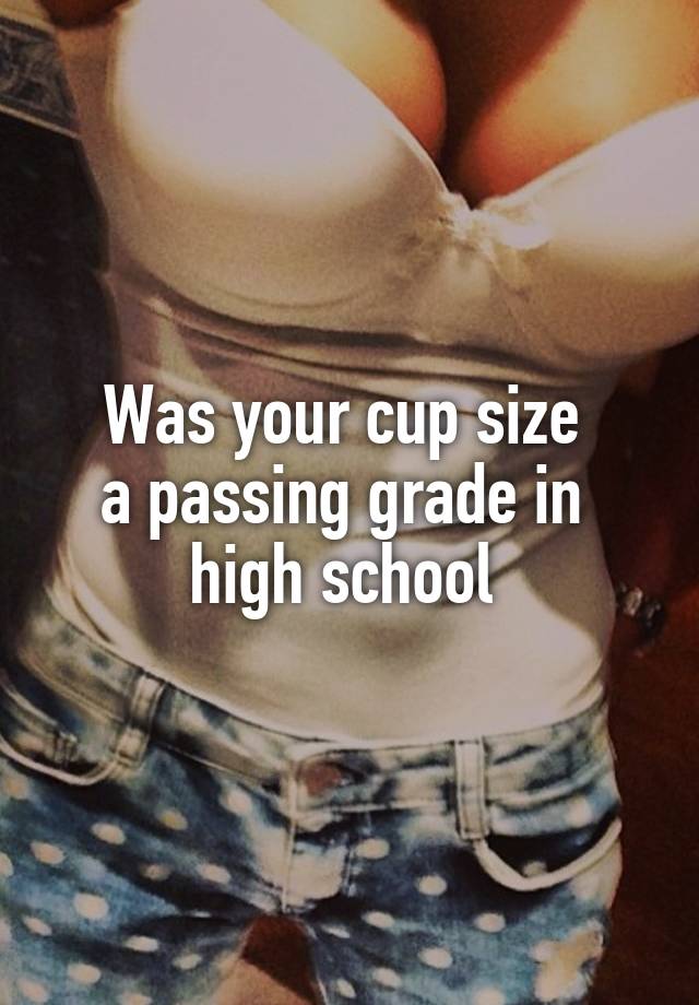 Was your cup size 
a passing grade in 
high school 