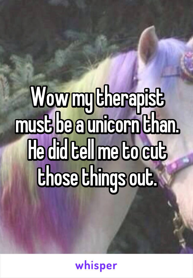 Wow my therapist must be a unicorn than. He did tell me to cut those things out.