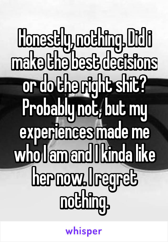 Honestly, nothing. Did i make the best decisions or do the right shit? Probably not, but my experiences made me who I am and I kinda like her now. I regret nothing.