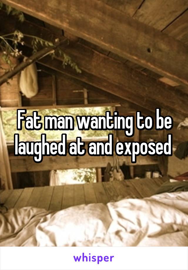 Fat man wanting to be laughed at and exposed 