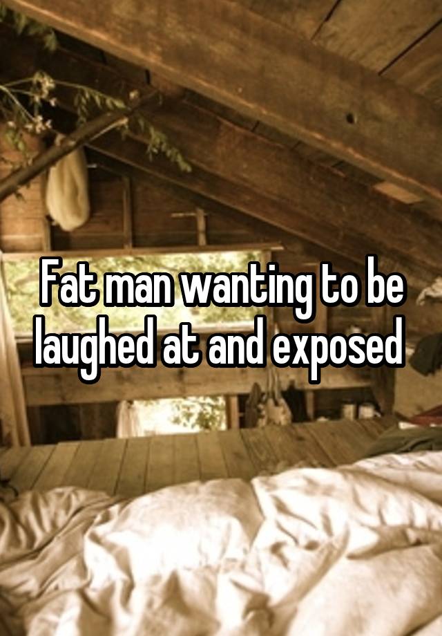 Fat man wanting to be laughed at and exposed 