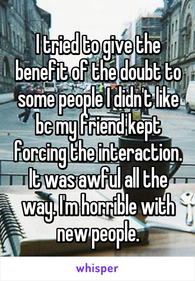 I tried to give the benefit of the doubt to some people I didn't like bc my friend kept forcing the interaction. It was awful all the way. I'm horrible with new people.